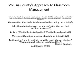 Volusia County’s Approach To Classroom
Management
By following the effective, research-based practices outlined in CHAMPs, teachers develop methods for
clearly communicating their expectations on every classroom activity and transition. Expectations to
clarify are:
Conversation (Can students talk to each other during this activity?)
Help (How do students get the teacher’s attention and their
questions answered?)
Activity (What is the task/objective? What is the end product?)
Movement (Can students move about during this activity?)
Participation (How do students show they are fully participating?
What does work behavior look/sound like?)
(Sprick, Garrison,
and Howard 1998)
 
