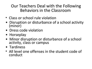 Our Teachers Deal with the Following
Behaviors in the Classroom
• Class or school rule violation
• Disruption or disturbance of a school activity
(minor)
• Dress code violation
• Horseplay
• Minor disruption or disturbance of a school
activity, class or campus
• Tardiness
• All level one offenses in the student code of
conduct
 