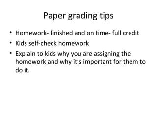 Paper grading tips
• Homework- finished and on time- full credit
• Kids self-check homework
• Explain to kids why you are assigning the
homework and why it’s important for them to
do it.
 