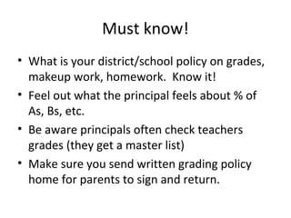 Must know!
• What is your district/school policy on grades,
makeup work, homework. Know it!
• Feel out what the principal feels about % of
As, Bs, etc.
• Be aware principals often check teachers
grades (they get a master list)
• Make sure you send written grading policy
home for parents to sign and return.
 