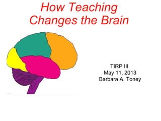 How Teaching
Changes the Brain
TIRP III
May 11, 2013
Barbara A. Toney
 