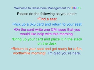Welcome to Classroom Management for TIRPS
    Please do the following as you enter:
                 •Find a seat
 •Pick up a 3x5 card and return to your seat
  •On the card write one CM issue that you
      would like help with this morning.
•Bring up your card and place it in the stack
                 on the desk
•Return to your seat and get ready for a fun,
  worthwhile morning! I’m glad you’re here.
 