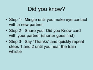 Did you know?
• Step 1- Mingle until you make eye contact
  with a new partner
• Step 2- Share your Did you Know card
  with your partner (shorter goes first)
• Step 3- Say “Thanks” and quickly repeat
  steps 1 and 2 until you hear the train
  whistle
 