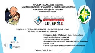 REPÚBLICA BOLIVARIANA DE VENEZUELA
MINISTERIO DEL PODER POPULAR PARA LA EDUCACIÓN UNIVERSITARIA
UNIVERSIDAD NACIONAL EXPERIMENTAL
“RAFAEL MARÍA BARALT”
UNIDAD III EL TRÍPTICO COMO RECURSO PARA EL APRENDIZAJE DE LAS
MEDIDAS PREVENTIVAS DEL COVID-19
Participante: Lcdo. Piña Baquero Mario Enrique, Pscp
Cedula de Identidad: V-13.131.777
Profesora: Dra. Fátima Hernández
Unidad Curricular: Estrategias y Recursos para el Aprendizaje
Sección 27111
Carrera: Licenciatura en Educación mención: Orientación
Cabimas, Enero de 2022
 