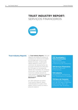 2

Trust Industry Report

Serviços Financeiros

TRUST INDUSTRY REPORT:
SERVIÇOS FINANCEIROS

Trust Industry Reports

Os Trust Industry Reports (TIR) são
relatórios de análise do estado da
confiança por setores de atividade
em Portugal, bem como a nível
Global e Europeu. A elaboração
destes relatórios contou com o
contributo de representantes das
principais empresas de cada setor
em Portugal e no consequente
debate dos resultados de confiança
anuais para o seu setor e respetiva
conjuntura, obtidos através do
maior estudo de Confiança realizado
globalmente, o Edelman Trust
BarometerTM.
Em 2013 realizaram-se quatro
Trust Industry Reports, agora
materializados em quatro white
papers, entre os quais se insere o
presente relatório:

TIR Tecnologias e
Telecomunicações
[Tecnologias;
Telecomunicações
e Eletrónica de Consumo];
TIR Serviços Financeiros
[Banca e Serviços
Financeiros];
TIR Indústria
[Automóvel, Ind.Química,
Ind. Metalúrgica e Energia];
TIR Bens de Consumo
[Alimentação e Bebidas,
Ind. de Cervejas e Bebidas
Espirituosas, Bens de
Consumo não duráveis].

 