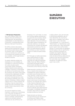 3

Trust Industry Report

Serviços Financeiros

SUMÁRIO
EXECUTIVO

A TIR Serviços Financeiros
tem como objetivo fazer uma
análise crítica da Confiança e,
implicitamente, da reputação e
credibilidade no setor Bancário e
Financeiros, compreendido entre
Bancos e Serviços Financeiros.
Em 2013, a maioria dos países
desenvolvidos apresentam valores
de confiança geral abaixo de 50%.
No entanto, quer a nível Global
como ao nível da U.E. verificou-se
um aumento de confiança por parte
dos cidadãos. Já Portugal revela a
tendência oposta.
Os dados referidos podem ser
analisados em mais detalhe, ao
considerar os níveis de confiança
em cada uma das quatro
instituições (ONGs, Empresas,
Media e Governo) por parte dos
cidadãos. Enquanto a nível Global
se verifica um aumento dos níveis
de confiança nas quatro instituições,
contrariando a depressão de 2012,
em Portugal, ONGs e Governo
verificam uma descida nos níveis
de confiança coerente com o ano
anterior. Empresas e Media revelam
valores mais ou menos estáveis de
confiança, mas em crescimento,
sendo que são as Empresas quem
revela o maior crescimento níveis
de confiança.
No que diz respeito ao setor
financeiro, verifica-se a nível Global,
U.E. e nacional, que Bancos e
Serviços Financeiros são os setores
menos confiados, apresentando
valores de confiança sempre
inferiores aos da confiança nas

Empresas. Por outro lado, os níveis
de confiança globais apresentamse superiores aos europeus desde
2009, o que pode ser explicado
pelos elevados níveis de confiança
tidos pelos países emergentes, em
particular asiáticos, nos setores
financeiros em contexto de elevado
crescimento económico. Por seu
lado, Portugal apresenta valores
de confiança no setor financeiro
superior à média europeia desde
2010.
Em Portugal, as razões apontadas
para a desconfiança no setor
financeiro são internas (59%),
seguindo-se a falta de regulação
(20%). Cerca de 76% do Público
Informado português avalia a
performance dos Bancos e Serviços
Financeiros como Má e/ou Muito Má.
Relativamente à confiança na Zona
Euro, o cenário não é positivo. A
totalidade dos países analisados
considera que a Europa está num
“mau caminho”, ainda que a maioria
do Público Informado europeu
confie mais na U.E para gerir a
atual crise do que no seu próprio
Governo. As exceções são o Reino
Unido, Suécia e Alemanha. Por
outro lado, a maioria dos países
são neutros ou não confiam no
Governo alemão para desempenhar
esse papel. A totalidade dos países
europeus não confia no sistema
europeu de Bancos Centrais.
Relativamente aos fatores
socioeconómicos que influenciam
a confiança do Público Geral
português, pode concluir-se que

a idade, género, grau de instrução
e distribuição geográfica são os
mais relevantes. De uma forma
geral, são os cidadãos mais velhos
(“60+ anos”), mais instruídos
(“Pós-graduado” ou “Licenciatura”),
“Reformados” ou “Domésticos” e de
maior rendimento (“Mais de 80.000
euros”) quem mais confia nestes
setores. A constituição do agregado
familiar parece não ser significativa
para a confiança, enquanto os
cidadãos das regiões Algarve e
Açores apresentam os maiores
níveis de desconfiança relativamente
à banca e aos serviços financeiros.
Por outro lado, são cidadãos
residentes na região de Lisboa
quem mais confia.

 