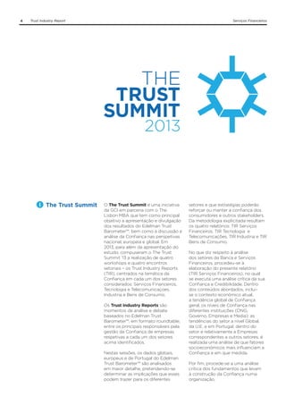 4

Trust Industry Report

The Trust Summit

Serviços Financeiros

O The Trust Summit é uma iniciativa
da GCI em parceria com o The
Lisbon MBA que tem como principal
objetivo a apresentação e divulgação
dos resultados do Edelman Trust
Barometer™, bem como a discussão e
análise da Confiança nas perspetivas
nacional, europeia e global. Em
2013, para além da apresentação do
estudo, compuseram o The Trust
Summit ‘13 a realização de quatro
workshops e quatro encontros
setoriais – os Trust Industry Reports
(TIR), centrados na temática da
Confiança em cada um dos setores
considerados: Serviços Financeiros,
Tecnologia e Telecomunicaçoes,
Industria e Bens de Consumo.
Os Trust Industry Reports são
momentos de análise e debate
baseados no Edelman Trust
Barometer™, em formato roundtable,
entre os principais responsáveis pela
gestão da Confiança de empresas
respetivas a cada um dos setores
acima identificados.
Nestas sessões, os dados globais,
europeus e de Portugal do Edelman
Trust Barometer™ são analisados
em maior detalhe, pretendendo-se
determinar as implicações que esses
podem trazer para os diferentes

setores e que estratégias poderão
reforçar ou manter a confiança dos
consumidores e outros stakeholders.
Da metodologia explicitada resultam
os quatro relatórios: TIR Serviços
Financeiros, TIR Tecnologia e
Telecomunicações, TIR Industria e TIR
Bens de Consumo.
No que diz respeito à análise
dos setores da Banca e Serviços
Financeiros, procedeu-se à
elaboração do presente relatório
(TIR Serviços Financeiros), no qual
se executa uma análise crítica da sua
Confiança e Credibilidade. Dentro
dos conteúdos abordados, incluise o contexto económico atual,
a tendência global de Confiança
geral, os níveis de Confiança nas
diferentes instituições (ONG,
Governo, Empresas e Media); as
tendências do setor a nível Global,
da U.E. e em Portugal, dentro do
setor e relativamente a Empresas
correspondentes a outros setores; é
realizada uma análise de que fatores
socioeconómicos mais influenciam a
Confiança e em que medida.
Por fim, procede-se a uma análise
crítica dos fundamentos que levam
à construção da Confiança numa
organização.

 