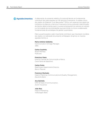 50

Trust Industry Report

Agradecimentos

Serviços Financeiros

A elaboração do presente relatório foi possível devido ao fundamental
contributo dos participantes na TIR Serviços Financeiros. A análise crítica
dos dados do Edelman Trust Barometer™ 2013 e, em especial, dos dados de
confiança nos Bancos e Serviços Financeiros tornou possível a identificação
de fatores determinantes para o sucesso empresarial nos setores em estudo
e a formulação de recomendações que permitirão no futuro a elaboração
fundamentada de estratégias de gestão sustentáveis.
Pela sua participação e pelo importante contributo que imputaram à análise
dos dados e à realização do presente whitepaper, dirigimos os maiores
agradecimentos a:
Maria António Saldanha,
Communication & Image Manager,
SIBS;
Carlos Coutinho,
Board Member,
Multicare;
Francisco Viana,
Director Central de Comunicação e Marca,
Caixa Geral de Depósitos;
Carlos Freire,
Real Estate Department Director,
Banco Popular.
Francisco Machado,
Head of Marketing, Communications & Quality Management,
Deutsche Bank;
Ana Quintela,
CMO & Head of Communication,
Zurich Insurance;
João Rias,
Head of Marketing,
Volkswagen Bank.

 