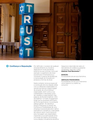 6

Trust Industry Report

Confiança e Reputação

Serviços Financeiros

Por definição, o sucesso de qualquer
empreendimento ou iniciativa
depende em muito de fatores
externos ao seu controlo, como por
exemplo o surgimento de crises
económicas e financeiras ou a
constante mudança de tendências
e necessidade de inovação em
produtos e formas de atuar.
Neste contexto, torna-se essencial
a construção de uma relação sólida
com os diferentes stakeholders no
sentido de reforçar a legitimidade
de atuação de uma empresa/
organização, assim como a sua
credibilidade e reputação (junto
de cidadãos e organizações). Nas
palavras de Richard Edelman, CEO
da Edelman “O Public Engagement
exige que as empresas participem,
de forma significativa, no constante
diálogo global”. Ao identificar
forças e fraquezas no âmbito da
Confiança e Credibilidade de uma
empresa, é possível descobrir, definir,
exemplificar e amplificar a identidade
da mesma, assim como transmitir
esta mensagem aos stakeholders,
inspirando a sua participação ativa
na missão de negócio da empresa,
numa relação mutualmente benéfica.

Segue-se a descrição de cada um
dos setores em análise no presente
whitepaper, segundo o 2013
Edelman Trust Barometer™:
BANCOS:
Fornecedores de serviços bancários.
SERVIÇOS FINANCEIROS:
Fornecedores de serviços financeiros
como seguros ou crédito ao
consumo.

 