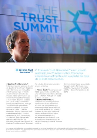 8

Trust Industry Report

Edelman Trust
Barometer™(1)

O Edelman Trust Barometer™
trata-se um estudo realizado através
de Questionário online em 26 países
sobre Confiança nas instituições,
indústria e liderança, contando
anualmente com a recolha de
mais de 31.000 testemunhos. Os
dados recolhidos são analisados
a nível Global, da União Europeia
(U.E.) e, de particular interesse
para o presente relatório, Portugal.
Todos os anos é apresentado
internacionalmente no Fórum
Mundial de Davos. O estudo
referente a 2013 foi conduzido pela
Edelman Berland em Outubro/
Novembro de 2012, constituindo
o 13º estudo anual de mercado
realizado pela Edelman. Em
Portugal, 2013 marca a 4ª edição do
Edelman Trust Barometer™ Portugal.

Serviços Financeiros

O Edelman Trust Barometer™ é um estudo
realizado em 26 países sobre Confiança,
contando anualmente com a recolha de mais
de 31.000 testemunhos.
No estudo, são considerados dois
grupos amostrais:
i) Público Geral (PG), composto por
1.000 respondentes constituindo
uma amostra representativa de cada
país – 1.002 em Portugal – de idade
superior a 18 anos.
ii) Público Informado (PI),
composto por 500 respondentes
dos Estados Unidos da América
e China, 200 respondentes dos
restantes países e 147 de Portugal,
com idades entre os 25 e 64 anos,
dotados de Educação Superior e
pertencentes ao quartil superior
do rendimento familiar por
escalão etário em cada país; que
acompanhem ativamente notícias
de economia/negócios e de políticas
públicas.

Os níveis de confiança apresentados
agrupam-se em Confiança (mais
de 60%), Neutralidade (entre 50%
e 60%) e Desconfiança (abaixo de
50%).

1. O Edelman Trust Barometer™ 2013 pode ser consultado no site oficial da Edelman (http://www.edelman.com/insights/intellectual-property/
trust-2013/) e o Edelman Trust Barometer™ Portugal pode ser consultado no site oficial da GCI (http://gci.pt/2013/07/31/trust-barometer-portugal-aapresentacao-da-edicao-de-2013/).

 