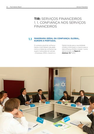 9

Trust Industry Report

Serviços Financeiros

TIR: SERVIÇOS FINANCEIROS
1. 1.	CONFIANÇA NOS SERVIÇOS
FINANCEIROS

1.1

PANORAMA GERAL DA CONFIANÇA: GLOBAL,
EUROPA E PORTUGAL
O contexto atual de confiança
Geral a nível Global (calculada
como a média da confiança nas
quatro instituições em estudo
– Empresas, ONG’s, Governo e

Media) tende para a neutralidade
(Público Informado) e mesmo para a
desconfiança (Público Geral) – como
demonstrado na Figura A,
Edelman Tb™ 2013.

 