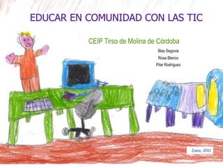 EDUCAR EN COMUNIDAD CON LAS TIC

          CEIP Tirso de Molina de Córdoba
                                  Blas Segovia
                                  Rosa Blanco
                                 Pilar Rodríguez




                                                   Junio, 2011
 