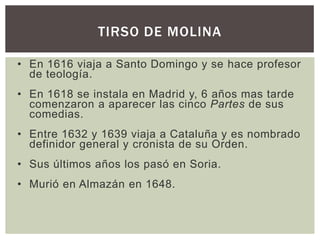 TIRSO DE MOLINA

• En 1616 viaja a Santo Domingo y se hace profesor
  de teología.
• En 1618 se instala en Madrid y, 6 años mas tarde
  comenzaron a aparecer las cinco Partes de sus
  comedias.
• Entre 1632 y 1639 viaja a Cataluña y es nombrado
  definidor general y cronista de su Orden.
• Sus últimos años los pasó en Soria.
• Murió en Almazán en 1648.
 