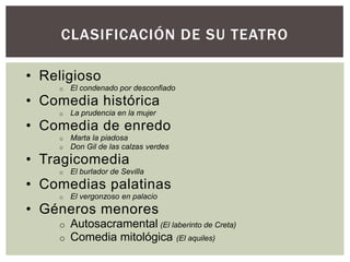 CLASIFICACIÓN DE SU TEATRO

• Religioso
    o   El condenado por desconfiado
• Comedia histórica
    o   La prudencia en la mujer
• Comedia de enredo
    o   Marta la piadosa
    o   Don Gil de las calzas verdes
• Tragicomedia
    o   El burlador de Sevilla
• Comedias palatinas
    o   El vergonzoso en palacio
• Géneros menores
    o   Autosacramental (El laberinto de Creta)
    o   Comedia mitológica (El aquiles)
 