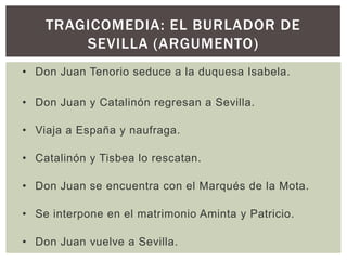 TRAGICOMEDIA: EL BURLADOR DE
        SEVILLA (ARGUMENTO)
• Don Juan Tenorio seduce a la duquesa Isabela.

• Don Juan y Catalinón regresan a Sevilla.

• Viaja a España y naufraga.

• Catalinón y Tisbea lo rescatan.

• Don Juan se encuentra con el Marqués de la Mota.

• Se interpone en el matrimonio Aminta y Patricio.

• Don Juan vuelve a Sevilla.
 