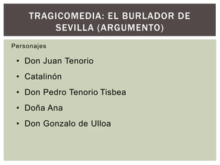 TRAGICOMEDIA: EL BURLADOR DE
         SEVILLA (ARGUMENTO)
Personajes

 • Don Juan Tenorio
 • Catalinón
 • Don Pedro Tenorio Tisbea
 • Doña Ana
 • Don Gonzalo de Ulloa
 