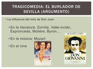 TRAGICOMEDIA: EL BURLADOR DE
         SEVILLA (ARGUMENTO)
 La influencia del mito de Don Juan:


  • En la literatura: Zorrilla, Valle-inclán,
    Espronceda, Molière, Byron...

  • En la música: Mozart

  • En el cine
 