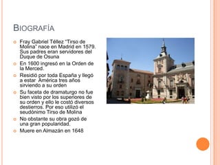 BIOGRAFÍA
   Fray Gabriel Téllez “Tirso de
    Molina” nace en Madrid en 1579.
    Sus padres eran servidores del
    Duque de Osuna
   En 1600 ingresó en la Orden de
    la Merced.
   Residió por toda España y llegó
    a estar América tres años
    sirviendo a su orden
   Su faceta de dramaturgo no fue
    bien visto por los superiores de
    su orden y ello le costó diversos
    destierros. Por eso utilizó el
    seudónimo Tirso de Molina
   No obstante su obra gozó de
    una gran popularidad.
   Muere en Almazán en 1648
 