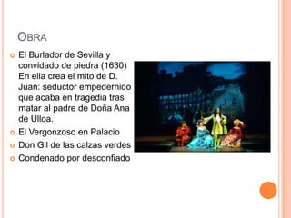 OBRA
   El Burlador de Sevilla y
    convidado de piedra (1630)
    En ella crea el mito de D.
    Juan: seductor empedernido
    que acaba en tragedia tras
    matar al padre de Doña Ana
    de Ulloa.
   El Vergonzoso en Palacio
   Don Gil de las calzas verdes
   Condenado por desconfiado
 