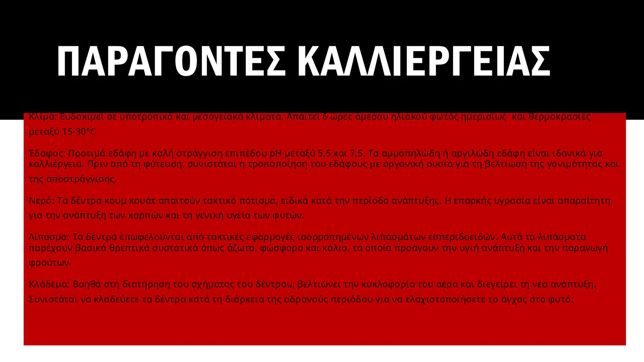 ΠΑΡΑΓΟΝΤΕΣ ΚΑΛΛΙΕΡΓΕΙΑΣ
Κλίμα: Ευδοκιμεί σε υποτροπικά και μεσογειακά κλίματα. Απαιτεί 6 ώρες άμεσου ηλιακού φωτός ημερισίως και θερμοκρασίες
μεταξύ 15-30°C
Έδαφος: Προτιμά εδάφη με καλή στράγγιση επιπέδου pH μεταξύ 5,5 και 7,5. Τα αμμοπηλώδη ή αργιλώδη εδάφη είναι ιδανικά για
καλλιέργεια. Πριν από τη φύτευση, συνιστάται η τροποποίηση του εδάφους με οργανική ουσία για τη βελτίωση της γονιμότητας και
της αποστράγγισης.
Νερό: Τα δέντρα κουμ κουάτ απαιτούν τακτικό πότισμα, ειδικά κατά την περίοδο ανάπτυξης. Η επαρκής υγρασία είναι απαραίτητη
για την ανάπτυξη των καρπών και τη γενική υγεία των φυτών.
Λίπασμα: Τα δέντρα επωφελούνται από τακτικές εφαρμογές ισορροπημένων λιπασμάτων εσπεριδοειδών. Αυτά τα λιπάσματα
παρέχουν βασικά θρεπτικά συστατικά όπως άζωτο, φώσφορο και κάλιο, τα οποία προάγουν την υγιή ανάπτυξη και την παραγωγή
φρούτων.
Κλάδεμα: Βοηθά στη διατήρηση του σχήματος του δέντρου, βελτιώνει την κυκλοφορία του αέρα και διεγείρει τη νέα ανάπτυξη.
Συνιστάται να κλαδεύετε τα δέντρα κατά τη διάρκεια της αδρανούς περιόδου για να ελαχιστοποιήσετε το άγχος στο φυτό.
 