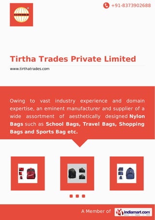 +91-8373902688
A Member of
Tirtha Trades Private Limited
www.tirthatrades.com
Owing to vast industry experience and domain
expertise, an eminent manufacturer and supplier of a
wide assortment of aesthetically designed Nylon
Bags such as School Bags, Travel Bags, Shopping
Bags and Sports Bag etc.
 