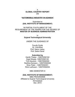A
GLOBAL COUNTRY REPORT
ON
“AUTOMOBILE INDUSTRY IN UGANDA”
Submitted to
(SAL INSTITUTE OF MANAGEMENT)
IN PARTIAL FULFILLMENT OF THE
REQUIREMENT OF THE AWARD FOR THE DEGREE OF
MASTER OF BUSINESS ADMINISTRATION
In
Gujarat Technological University
UNDER THE GUIDANCE OF
Faculty Guide
Dr. Viral Bhat
Prof. Sakun Jadav
Prof. Saloni Saraf
Submitted by
Hardik Thakar - 128070592162
Kajal Sitwala -128070592145
Tirth Kaushal – 128070592050
Radhika Kansara – 128070592048
Nirav Patel – 128070592091
Rinki Ladhwani - 128070592054
MBA SEMESTER III
(SAL INSTITUTE OF MANAGEMENT)
MBA PROGRAMME
Affiliated to Gujarat Technological University
Ahmedabad
Dec -2013

 