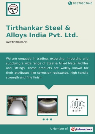 08376807646
A Member of
Tirthankar Steel &
Alloys India Pvt. Ltd.
www.tirthankar.net
We are engaged in trading, exporting, importing and
supplying a wide range of Steel & Allied Metal Proﬁles
and Fittings. These products are widely known for
their attributes like corrosion resistance, high tensile
strength and fine finish.
 