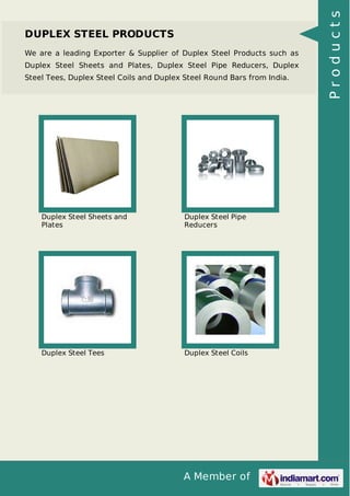 A Member of
DUPLEX STEEL PRODUCTS
We are a leading Exporter & Supplier of Duplex Steel Products such as
Duplex Steel Sheets and Plates, Duplex Steel Pipe Reducers, Duplex
Steel Tees, Duplex Steel Coils and Duplex Steel Round Bars from India.
Duplex Steel Sheets and
Plates
Duplex Steel Pipe
Reducers
Duplex Steel Tees Duplex Steel Coils
Products
 