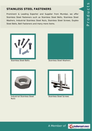 A Member of
STAINLESS STEEL FASTENERS
Prominent & Leading Exporter and Supplier from Mumbai, we oﬀer
Stainless Steel Fasteners such as Stainless Steel Bolts, Stainless Steel
Washers, Industrial Stainless Steel Nuts, Stainless Steel Screws, Duplex
Steel Bolts, Bolt Fasteners and many more items.
Stainless Steel Bolts Stainless Steel Washers
Industrial Stainless Steel
Nuts
Stainless Steel Screws
Products
 