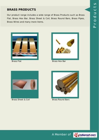 A Member of
BRASS PRODUCTS
Our product range includes a wide range of Brass Products such as Brass
Flat, Brass Hex Bar, Brass Sheet & Coil, Brass Round Bars, Brass Pipes,
Brass Wires and many more items.
Brass Flat Brass Hex Bar
Brass Sheet & Coil Brass Round Bars
Products
 
