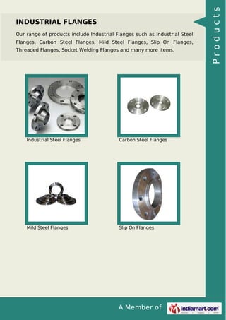 A Member of
INDUSTRIAL FLANGES
Our range of products include Industrial Flanges such as Industrial Steel
Flanges, Carbon Steel Flanges, Mild Steel Flanges, Slip On Flanges,
Threaded Flanges, Socket Welding Flanges and many more items.
Industrial Steel Flanges Carbon Steel Flanges
Mild Steel Flanges Slip On Flanges
Products
 
