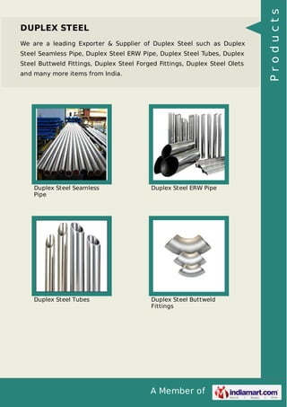 A Member of
DUPLEX STEEL
We are a leading Exporter & Supplier of Duplex Steel such as Duplex
Steel Seamless Pipe, Duplex Steel ERW Pipe, Duplex Steel Tubes, Duplex
Steel Buttweld Fittings, Duplex Steel Forged Fittings, Duplex Steel Olets
and many more items from India.
Duplex Steel Seamless
Pipe
Duplex Steel ERW Pipe
Duplex Steel Tubes Duplex Steel Buttweld
Fittings
Products
 