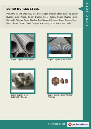 A Member of
SUPER DUPLEX STEEL
Pioneers in the industry, we oﬀer Super Duplex Steel such as Super
Duplex Steel Pipes, Super Duplex Steel Tubes, Super Duplex Steel
Buttweld Fittings, Super Duplex Steel Forged Fittings, Super Duplex Steel
Olets, Super Duplex Steel Flanges and many more items from India.
Super Duplex Steel Pipes Super Duplex Steel Tubes
Super Duplex Steel
Buttweld Fittings
Super Duplex Steel Forged
Fittings
Products
 