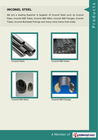 A Member of
INCONEL STEEL
We are a leading Exporter & Supplier of Inconel Steel such as Inconel
Pipes, Inconel 600 Tubes, Inconel 600 Olets, Inconel 600 Flanges, Inconel
Tubes, Inconel Buttweld Fittings and many more items from India.
Inconel Pipes Inconel 600 Tubes
Inconel 600 Olets Inconel 600 Flanges
Products
 