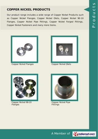 A Member of
COPPER NICKEL PRODUCTS
Our product range includes a wide range of Copper Nickel Products such
as Copper Nickel Flanges, Copper Nickel Olets, Copper Nickel 90-10
Flanges, Copper Nickel Pipe Fittings, Copper Nickel Forged Fittings,
Copper Nickel Fasteners and many more items.
Copper Nickel Flanges Copper Nickel Olets
Copper Nickel 90-10
Flanges
Copper Nickel Pipe
Fittings
Products
 