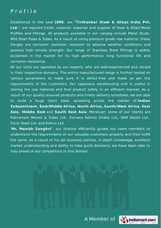 A Member of
P r o f i l e
Established in the year 1999, we, "Tirthankar Steel & Alloys India Pvt.
Ltd.", are reputed trader, exporter, importer and supplier of Steel & Allied Metal
Proﬁles and Fittings. All products available in our catalog include Metal Studs,
Mild Steel Pipes & Tubes. As a result of using premium grade raw material, these
ﬂanges are corrosion resistant, resistant to adverse weather conditions and
possess high tensile strength. Our range of Stainless Steel Fittings is widely
acclaimed in the market for its high performance, long functional life and
corrosion resistance.
All our units are operated by our experts, who are well-experienced and versed
in their respective domains. The entire manufactured range is further tested on
various parameters to make sure it is defect-free and made as per the
requirements of the customers. Our capacious warehousing unit is useful in
storing the raw material and ﬁnal product safely in an eﬃcient manner. As a
result of our quality assured products and timely delivery schedules, we are able
to build a huge client base, sprawling across the market of Indian
Subcontinent, East/Middle Africa, North Africa, South/West Africa, East
Asia, Middle East and South East Asia. Moreover, some of our clients are
Ratnamani Metals & Tubes Ltd., Furnace Fabrica (India) Ltd., SKM Steels Ltd.,
Facor Steel Ltd. and Kishco Ltd.
'Mr. Manish Sanghvi ', our director eﬃciently guides our team members to
understand the requirements of our valuable customers properly and then fulﬁll
the same. As a result of his set business policies, in-depth knowledge, excellent
market understanding and ability to take quick decisions, we have been able to
stay ahead of our competitors in this domain.
 