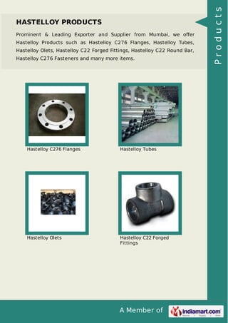 A Member of
HASTELLOY PRODUCTS
Prominent & Leading Exporter and Supplier from Mumbai, we oﬀer
Hastelloy Products such as Hastelloy C276 Flanges, Hastelloy Tubes,
Hastelloy Olets, Hastelloy C22 Forged Fittings, Hastelloy C22 Round Bar,
Hastelloy C276 Fasteners and many more items.
Hastelloy C276 Flanges Hastelloy Tubes
Hastelloy Olets Hastelloy C22 Forged
Fittings
Products
 