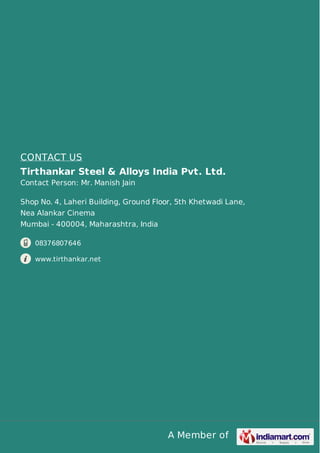 A Member of
CONTACT US
Tirthankar Steel & Alloys India Pvt. Ltd.
Contact Person: Mr. Manish Jain
Shop No. 4, Laheri Building, Ground Floor, 5th Khetwadi Lane,
Nea Alankar Cinema
Mumbai - 400004, Maharashtra, India
08376807646
www.tirthankar.net
 