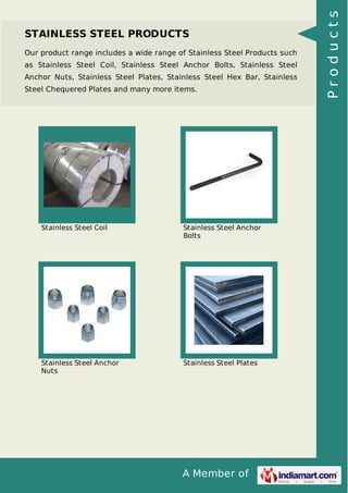 A Member of
STAINLESS STEEL PRODUCTS
Our product range includes a wide range of Stainless Steel Products such
as Stainless Steel Coil, Stainless Steel Anchor Bolts, Stainless Steel
Anchor Nuts, Stainless Steel Plates, Stainless Steel Hex Bar, Stainless
Steel Chequered Plates and many more items.
Stainless Steel Coil Stainless Steel Anchor
Bolts
Stainless Steel Anchor
Nuts
Stainless Steel Plates
Products
 