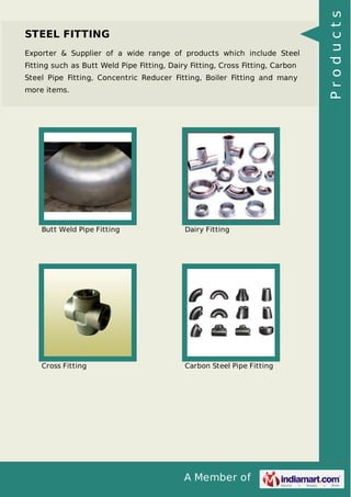 A Member of
STEEL FITTING
Exporter & Supplier of a wide range of products which include Steel
Fitting such as Butt Weld Pipe Fitting, Dairy Fitting, Cross Fitting, Carbon
Steel Pipe Fitting, Concentric Reducer Fitting, Boiler Fitting and many
more items.
Butt Weld Pipe Fitting Dairy Fitting
Cross Fitting Carbon Steel Pipe Fitting
Products
 