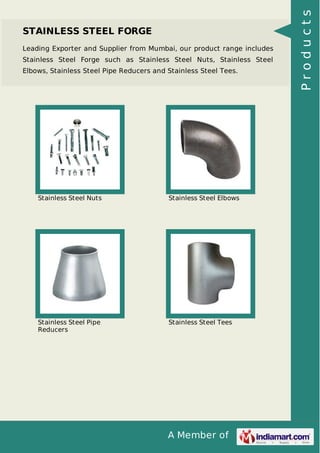 A Member of
STAINLESS STEEL FORGE
Leading Exporter and Supplier from Mumbai, our product range includes
Stainless Steel Forge such as Stainless Steel Nuts, Stainless Steel
Elbows, Stainless Steel Pipe Reducers and Stainless Steel Tees.
Stainless Steel Nuts Stainless Steel Elbows
Stainless Steel Pipe
Reducers
Stainless Steel Tees
Products
 