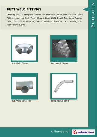 A Member of
BUTT WELD FITTINGS
Oﬀering you a complete choice of products which include Butt Weld
Fittings such as Butt Weld Elbows, Butt Weld Equal Tee, Long Radius
Bend, Butt Weld Reducing Tee, Concentric Reducer, Hex Bushing and
many more items.
Butt Weld Elbows Butt Weld Elbows
Butt Weld Equal Tee Long Radius Bend
Products
 