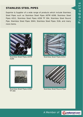 A Member of
STAINLESS STEEL PIPES
Exporter & Supplier of a wide range of products which include Stainless
Steel Pipes such as Stainless Steel Pipes ASTM A269, Stainless Steel
Pipes A312, Stainless Steel Pipes A358 TP 304, Stainless Steel Round
Pipe, Stainless Steel Pipes 304H, Stainless Steel Pipes 316L and many
more items.
Stainless Steel Pipes ASTM
A269
Stainless Steel Pipes A312
Stainless Steel Pipes A358
TP 304
Stainless Steel Round Pipe
Products
 