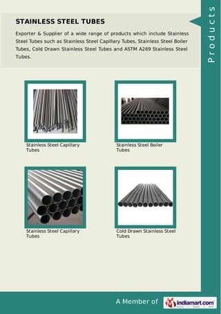 A Member of
STAINLESS STEEL TUBES
Exporter & Supplier of a wide range of products which include Stainless
Steel Tubes such as Stainless Steel Capillary Tubes, Stainless Steel Boiler
Tubes, Cold Drawn Stainless Steel Tubes and ASTM A269 Stainless Steel
Tubes.
Stainless Steel Capillary
Tubes
Stainless Steel Boiler
Tubes
Stainless Steel Capillary
Tubes
Cold Drawn Stainless Steel
Tubes
Products
 