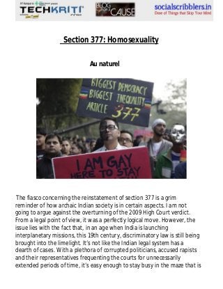 Section 377: Homosexuality
Au naturel

The fiasco concerning the reinstatement of section 377 is a grim
reminder of how archaic Indian society is in certain aspects. I am not
going to argue against the overturning of the 2009 High Court verdict.
From a legal point of view, it was a perfectly logical move. However, the
issue lies with the fact that, in an age when India is launching
interplanetary missions, this 19th century, discriminatory law is still being
brought into the limelight. It’s not like the Indian legal system has a
dearth of cases. With a plethora of corrupted politicians, accused rapists
and their representatives frequenting the courts for unnecessarily
extended periods of time, it’s easy enough to stay busy in the maze that is

 