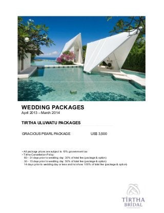 WEDDING PACKAGES
April 2013 – March 2014
TIRTHA ULUWATU PACKAGES
GRACIOUS PEARL PACKAGE US$ 3,500
• All package prices are subject to 10% government tax
• Tirtha Cancellation Policy:
60 - 31 days prior to wedding day: 30% of total fee (package & option)
30 - 15 days prior to wedding day: 50% of total fee (package & option)
14 days prior to wedding day or less and no show: 100% of total fee (package & option)
 