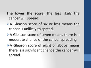 The lower the score, the less likely the
cancer will spread:
A Gleason score of six or less means the
cancer is unlikely to spread.
A Gleason score of seven means there is a
moderate chance of the cancer spreading.
A Gleason score of eight or above means
there is a significant chance the cancer will
spread.
 