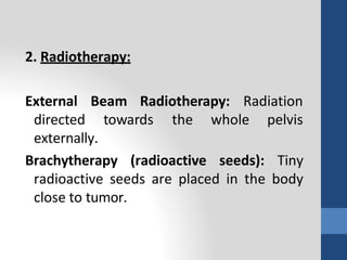 2. Radiotherapy:
Radiation
External Beam Radiotherapy:
directed towards the whole pelvis
externally.
Brachytherapy (radioactive seeds): Tiny
radioactive seeds are placed in the body
close to tumor.
 