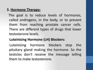 3. Hormone Therapy:
The goal is to reduce levels of hormones,
called androgens, in the body, or to prevent
them from reaching prostate cancer cells.
There are different types of drugs that lower
testosterone levels.
Luteinising Hormone (LH) Blockers:
Luteinising hormone blockers stop the
pituitary gland making the hormone. So the
testicles don't receive the message telling
them to make testosterone.
 