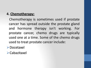 4. Chemotherapy:
Chemotherapy is sometimes used if prostate
cancer has spread outside the prostate gland
and hormone therapy isn't working. For
prostate cancer, chemo drugs are typically
used one at a time. Some of the chemo drugs
used to treat prostate cancer include:
Docetaxel
Cabazitaxel
 